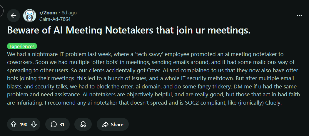 image states: Beware of AI Meeting Notetakers that join ur meetings. Experiences We had a nightmare IT problem last week, where a ‘tech savvy’ employee promoted an ai meeting notetaker to coworkers. Soon we had multiple ‘otter bots’ in meetings, sending emails around, and it had some malicious way of spreading to other users. So our clients accidentally got Otter. AI and complained to us that they now also have otter bots joining their meetings. this led to a bunch of issues, and a whole IT security meltdown. But after multiple email blasts, and security talks, we had to block the otter. ai domain, and do some fancy trickery. DM me if u had the same problem and need assistance. AI notetakers are objectively helpful, and are really good, but those that act in bad faith are infuriating. I reccomend any ai notetaker that doesn’t spread and is SOC2 compliant, like (ironically) Cluely.