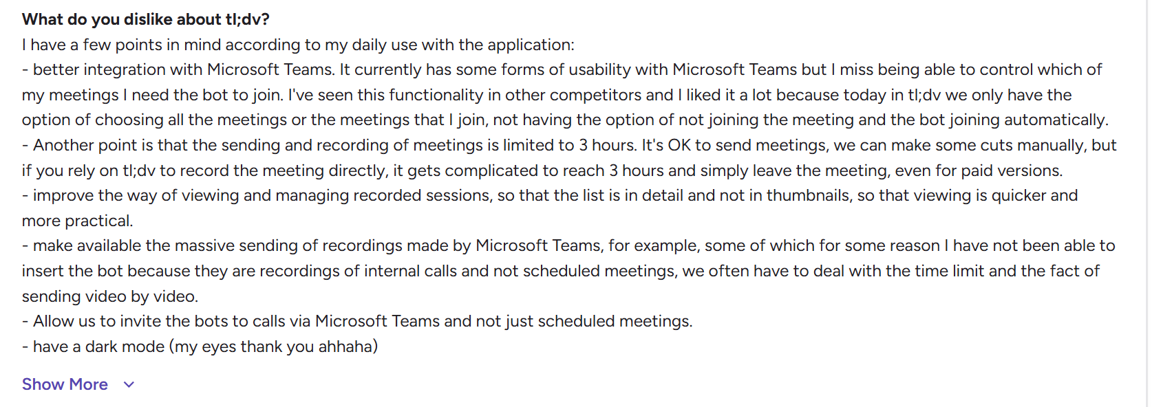 image states : I have a few points in mind according to my daily use with the application:  - better integration with Microsoft Teams. It currently has some forms of usability with Microsoft Teams but I miss being able to control which of my meetings I need the bot to join. I've seen this functionality in other competitors and I liked it a lot because today in tl;dv we only have the option of choosing all the meetings or the meetings that I join, not having the option of not joining the meeting and the bot joining automatically.  - Another point is that the sending and recording of meetings is limited to 3 hours. It's OK to send meetings, we can make some cuts manually, but if you rely on tl;dv to record the meeting directly, it gets complicated to reach 3 hours and simply leave the meeting, even for paid versions.  - improve the way of viewing and managing recorded sessions, so that the list is in detail and not in thumbnails, so that viewing is quicker and more practical.  - make available the massive sending of recordings made by Microsoft Teams, for example, some of which for some reason I have not been able to insert the bot because they are recordings of internal calls and not scheduled meetings, we often have to deal with the time limit and the fact of sending video by video.  - Allow us to invite the bots to calls via Microsoft Teams and not just scheduled meetings.  - have a dark mode (my eyes thank you ahhaha)