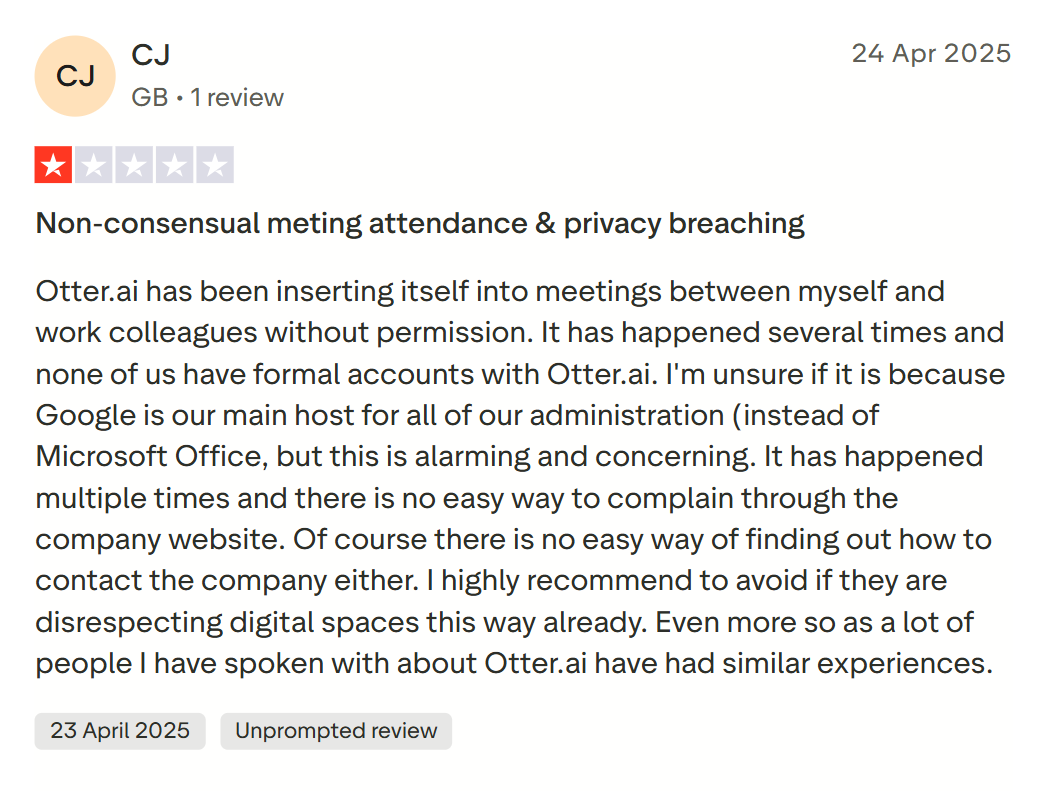 image states: Otter.ai has been inserting itself into meetings between myself and work colleagues without permission. It has happened several times and none of us have formal accounts with Otter.ai. I'm unsure if it is because Google is our main host for all of our administration (instead of Microsoft Office, but this is alarming and concerning. It has happened multiple times and there is no easy way to complain through the company website. Of course there is no easy way of finding out how to contact the company either. I highly recommend to avoid if they are disrespecting digital spaces this way already. Even more so as a lot of people I have spoken with about Otter.ai have had similar experiences.