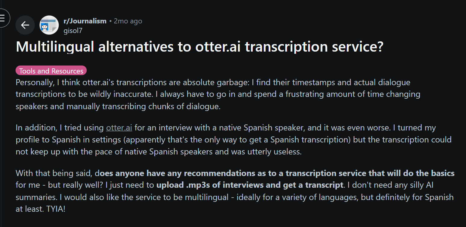 image states: Personally, I think otter.ai's transcriptions are absolute garbage: I find their timestamps and actual dialogue transcriptions to be wildly inaccurate. I always have to go in and spend a frustrating amount of time changing speakers and manually transcribing chunks of dialogue.  In addition, I tried using otter.ai for an interview with a native Spanish speaker, and it was even worse. I turned my profile to Spanish in settings (apparently that's the only way to get a Spanish transcription) but the transcription could not keep up with the pace of native Spanish speakers and was utterly useless.  With that being said, does anyone have any recommendations as to a transcription service that will do the basics for me - but really well? I just need to upload .mp3s of interviews and get a transcript. I don't need any silly AI summaries. I would also like the service to be multilingual - ideally for a variety of languages, but definitely for Spanish at least. TYIA!