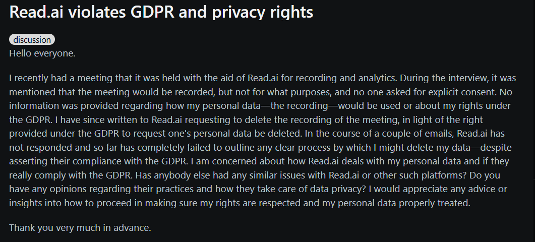 Image states: Hello everyone.  I recently had a meeting that it was held with the aid of Read.ai for recording and analytics. During the interview, it was mentioned that the meeting would be recorded, but not for what purposes, and no one asked for explicit consent. No information was provided regarding how my personal data—the recording—would be used or about my rights under the GDPR. I have since written to Read.ai requesting to delete the recording of the meeting, in light of the right provided under the GDPR to request one's personal data be deleted. In the course of a couple of emails, Read.ai has not responded and so far has completely failed to outline any clear process by which I might delete my data—despite asserting their compliance with the GDPR. I am concerned about how Read.ai deals with my personal data and if they really comply with the GDPR. Has anybody else had any similar issues with Read.ai or other such platforms? Do you have any opinions regarding their practices and how they take care of data privacy? I would appreciate any advice or insights into how to proceed in making sure my rights are respected and my personal data properly treated.  Thank you very much in advance.