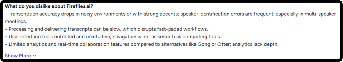 G2 review on fireflies.ai : What do you dislike about Fireflies.ai? ⢠Transcription accuracy drops in noisy environments or with strong accents; speaker identification errors are frequent, especially in multi-speaker meetings. ⢠Processing and delivering transcripts can be slow, which disrupts fast-paced workflows. ⢠User interface feels outdated and unintuitive; navigation is not as smooth as competing tools. ⢠Limited analytics and real-time collaboration features compared to alternatives like Gong or Otter; analytics lack depth.