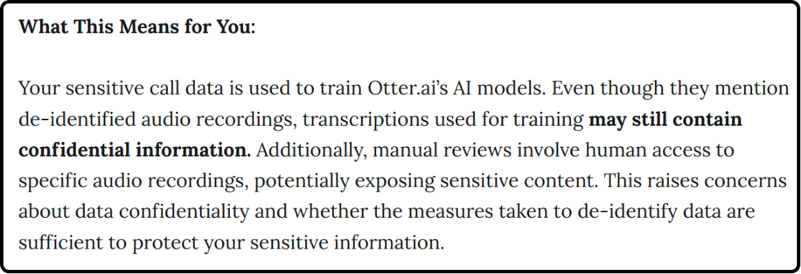 Image quoting: Your sensitive call data is used to train Otter.aiâs AI models. Even though they mention de-identified audio recordings, transcriptions used for training may still contain confidential information. Additionally, manual reviews involve human access to specific audio recordings, potentially exposing sensitive content. This raises concerns about data confidentiality and whether the measures taken to de-identify data are sufficient to protect your sensitive information."