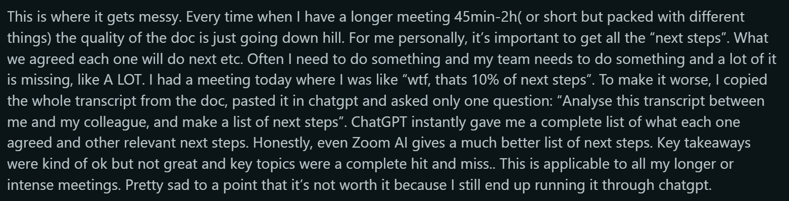 Reddit Quote : This is where it gets messy. Every time when I have a longer meeting 45min-2h( or short but packed with different things) the quality of the doc is just going down hill. For me personally, itâs important to get all the ânext stepsâ. What we agreed each one will do next etc. Often I need to do something and my team needs to do something and a lot of it is missing, like A LOT. I had a meeting today where I was like âwtf, thats 10% of next stepsâ. To make it worse, I copied the whole transcript from the doc, pasted it in chatgpt and asked only one question: âAnalyse this transcript between me and my colleague, and make a list of next stepsâ. ChatGPT instantly gave me a complete list of what each one agreed and other relevant next steps. Honestly, even Zoom AI gives a much better list of next steps. Key takeaways were kind of ok but not great and key topics were a complete hit and miss.. This is applicable to all my longer or intense meetings. Pretty sad to a point that itâs not worth it because I still end up running it through chatgpt.