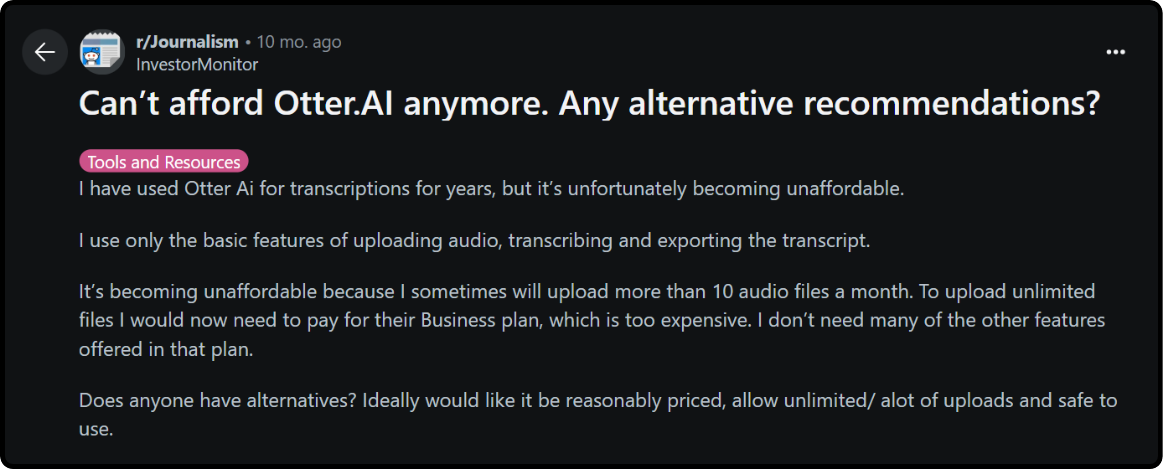 Review on Otter.ai : I have used Otter Ai for transcriptions for years, but itâs unfortunately becoming unaffordable. I use only the basic features of uploading audio, transcribing and exporting the transcript. Itâs becoming unaffordable because I sometimes will upload more than 10 audio files a month. To upload unlimited files I would now need to pay for their Business plan, which is too expensive. I donât need many of the other features offered in that plan. Does anyone have alternatives? Ideally would like it be reasonably priced, allow unlimited/ alot of uploads and safe to use.