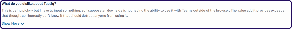 Tactiq pricing drawback reviews | This is being picky - but I have to input something, so I suppose an downside is not having the ability to use it with Teams outside of the browser. The value add it provides exceeds that though, so I honestly don't know if that should detract anyone from using it. - g2 review