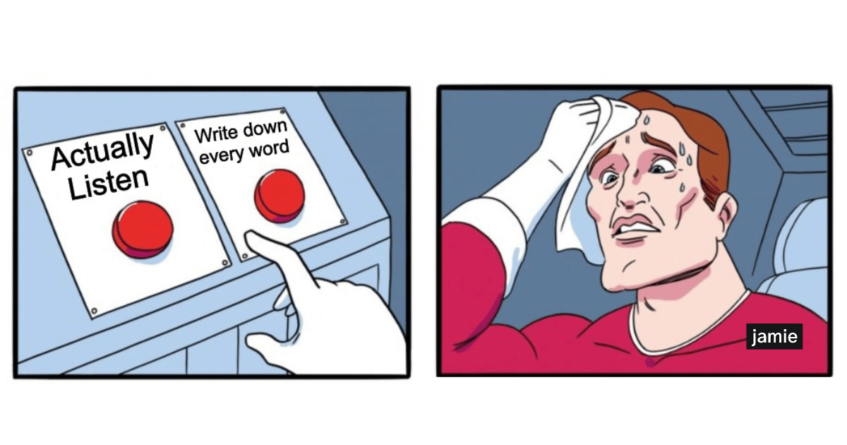 actually listen, write down every word
