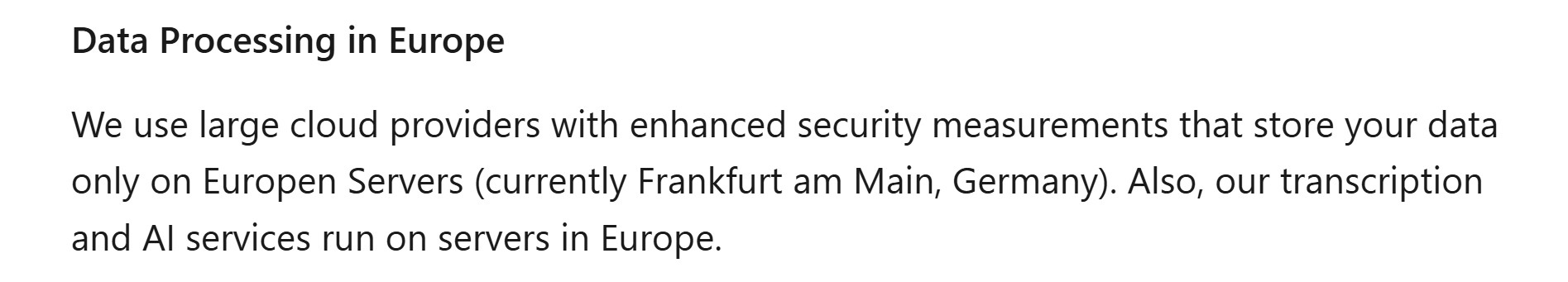 Image states: Data Processing in Europe We use large cloud providers with enhanced security measurements that store your data only on Europen Servers (currently Frankfurt am Main, Germany). Also, our transcription and AI services run on servers in Europe.