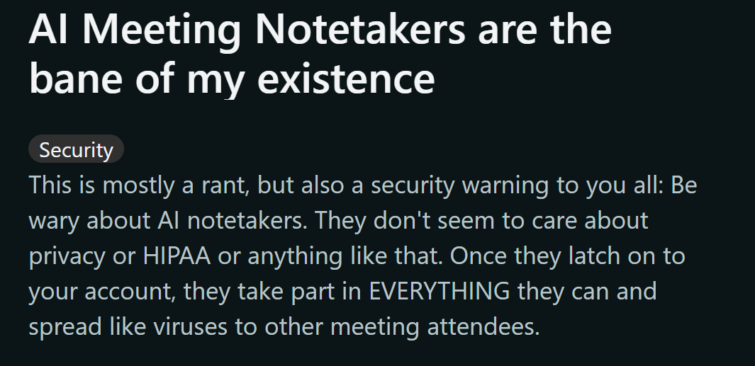 image states: This is mostly a rant, but also a security warning to you all: Be wary about AI notetakers. They don't seem to care about privacy or HIPAA or anything like that. Once they latch on to your account, they take part in EVERYTHING they can and spread like viruses to other meeting attendees.