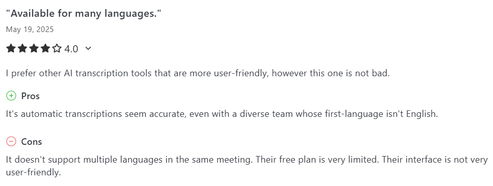 image states: I prefer other AI transcription tools that are more user-friendly, however this one is not bad. Pros It's automatic transcriptions seem accurate, even with a diverse team whose first-language isn't English. Cons It doesn't support multiple languages in the same meeting. Their free plan is very limited. Their interface is not very user-friendly.