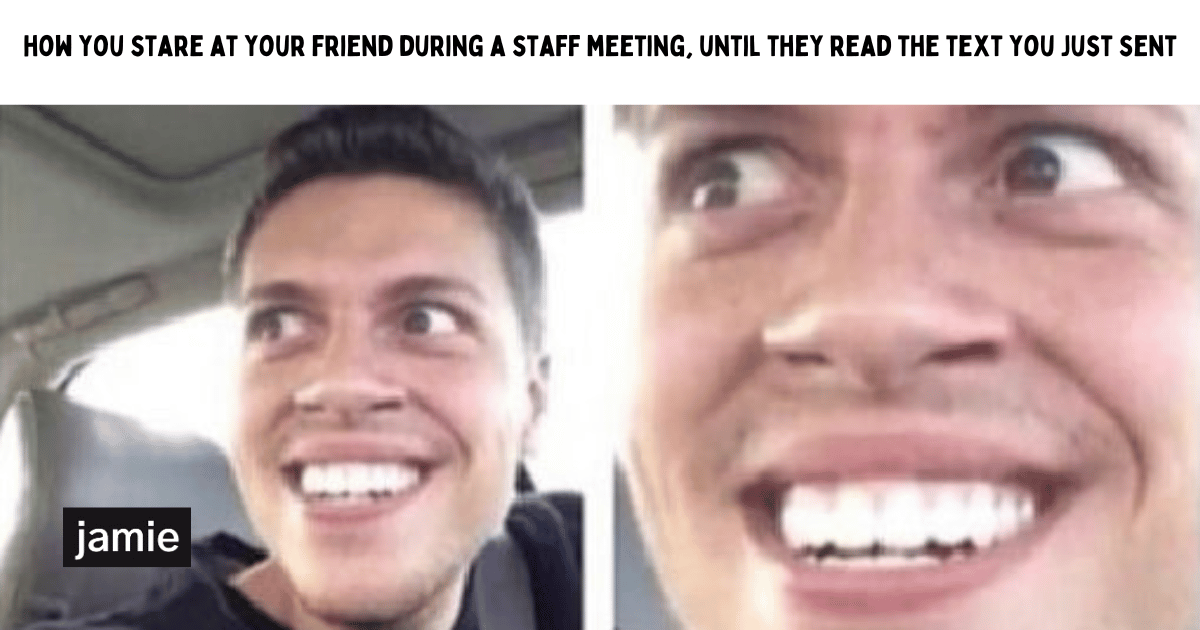 how you stare at your friend during a staff meeting, until they read the text you just sent