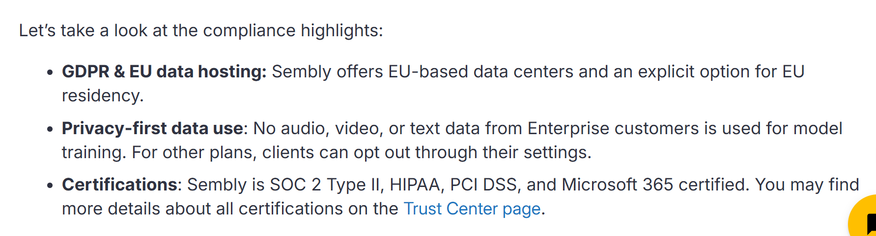 Image states: GDPR & EU data hosting: Sembly offers EU-based data centers and an explicit option for EU residency. Privacy-first data use: No audio, video, or text data from Enterprise customers is used for model training. For other plans, clients can opt out through their settings. Certifications: Sembly is SOC 2 Type II, HIPAA, PCI DSS, and Microsoft 365 certified. You may find more details about all certifications on the Trust Center page.