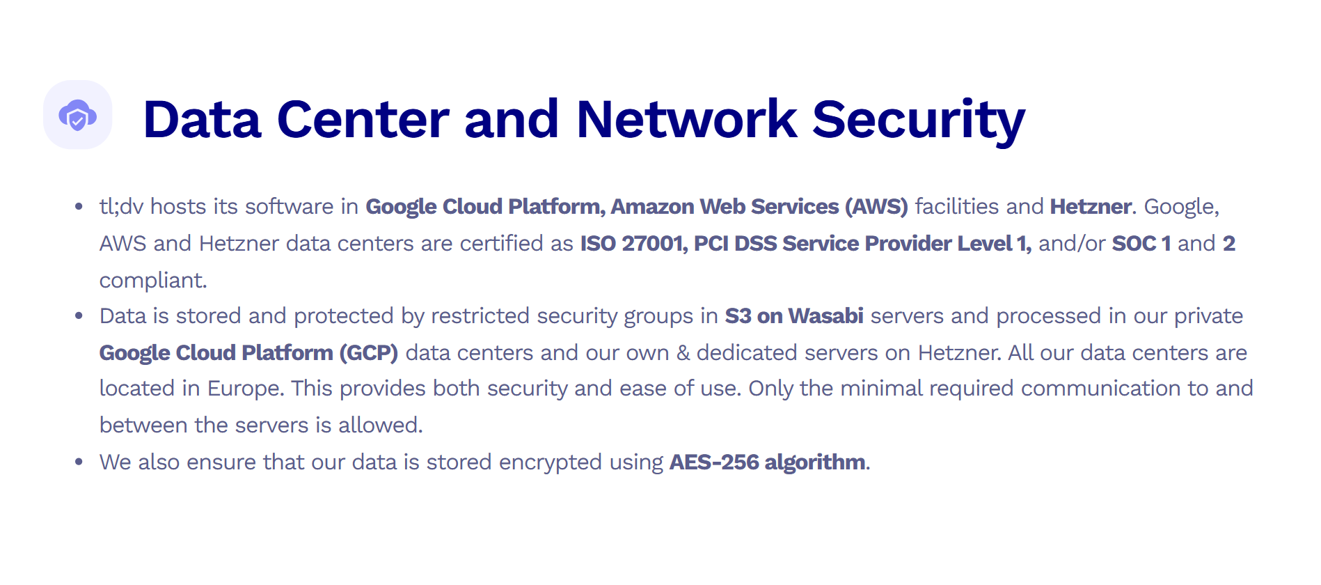 Image states: Data Center and Network Security tl;dv hosts its software in Google Cloud Platform, Amazon Web Services (AWS) facilities and Hetzner. Google, AWS and Hetzner data centers are certified as ISO 27001, PCI DSS Service Provider Level 1, and/or SOC 1 and 2 compliant. Data is stored and protected by restricted security groups in S3 on Wasabi servers and processed in our private Google Cloud Platform (GCP) data centers and our own & dedicated servers on Hetzner. All our data centers are located in Europe. This provides both security and ease of use. Only the minimal required communication to and between the servers is allowed. We also ensure that our data is stored encrypted using AES-256 algorithm.